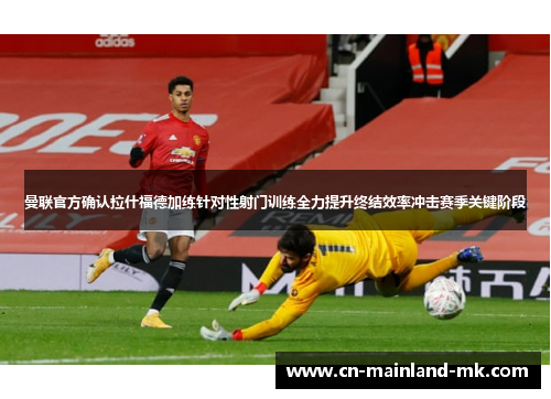 曼联官方确认拉什福德加练针对性射门训练全力提升终结效率冲击赛季关键阶段